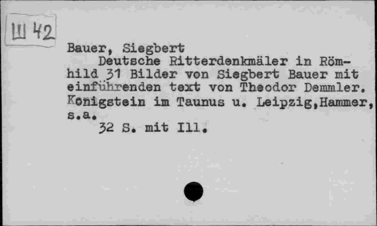 ﻿!W
Bauer, Siegbert
Deutsche Ritterdenkmäler in Römhild 31 Bilder von Siegbert Bauer mit einführenden text von Theodor Demmler. Königstein im Taunus u. Leipzig,Hammer, s.a.
52 S. mit Ill.